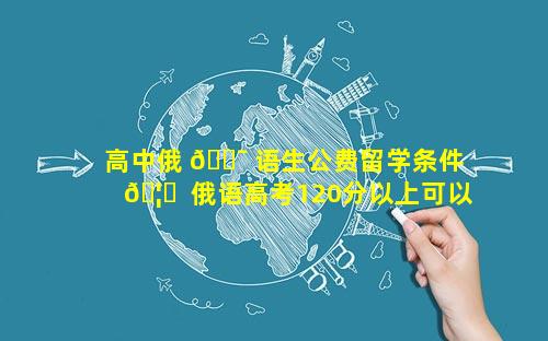 高中俄 🐯 语生公费留学条件 🦋  俄语高考120分以上可以公费留学吗